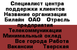 Специалист центра поддержки клиентов › Название организации ­ Билайн, ОАО › Отрасль предприятия ­ Телекоммуникации › Минимальный оклад ­ 37 300 - Все города Работа » Вакансии   . Тверская обл.,Удомля г.